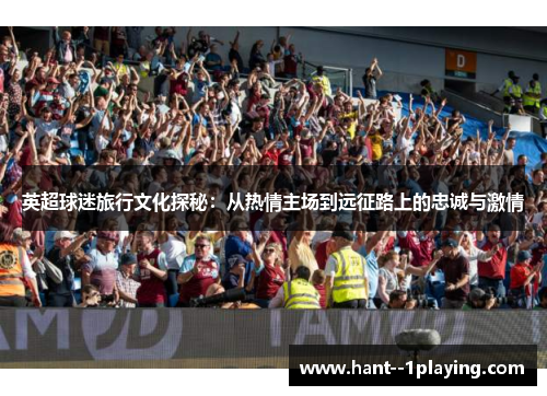 英超球迷旅行文化探秘:从热情主场到远征路上的忠诚与激情 英超球迷旅行文化探秘:从热情主场到远征路上的忠诚与激情