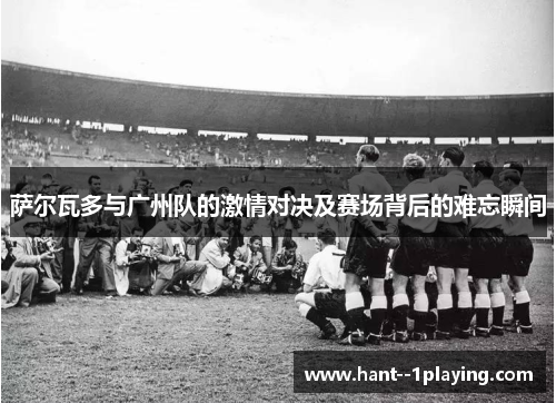萨尔瓦多与广州队的激情对决及赛场背后的难忘瞬间