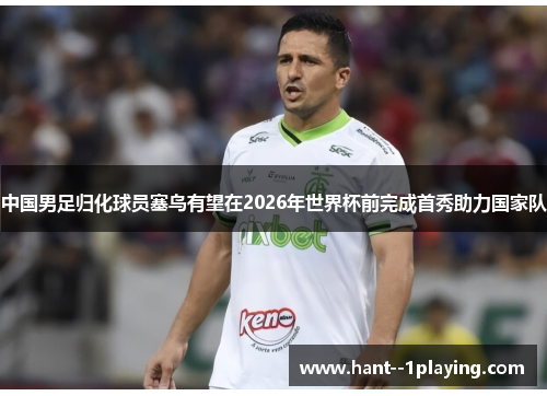 中国男足归化球员塞鸟有望在2026年世界杯前完成首秀助力国家队