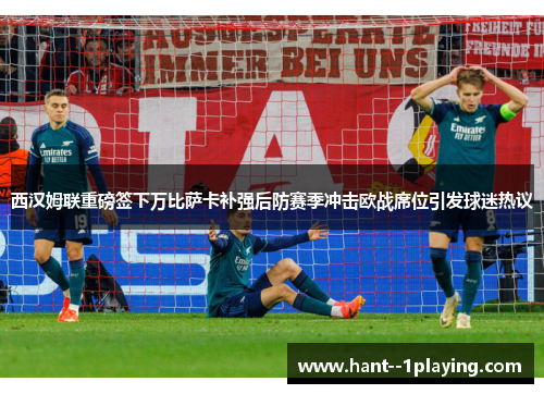 西汉姆联重磅签下万比萨卡补强后防赛季冲击欧战席位引发球迷热议