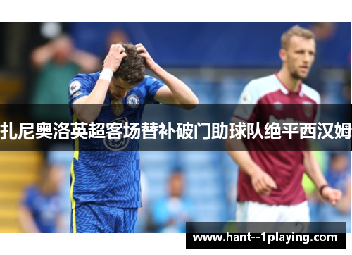 扎尼奥洛英超客场替补破门助球队绝平西汉姆 扎尼奥洛英超客场替补破门助球队绝平西汉姆