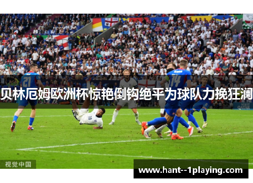 贝林厄姆欧洲杯惊艳倒钩绝平为球队力挽狂澜 贝林厄姆欧洲杯惊艳倒钩绝平为球队力挽狂澜